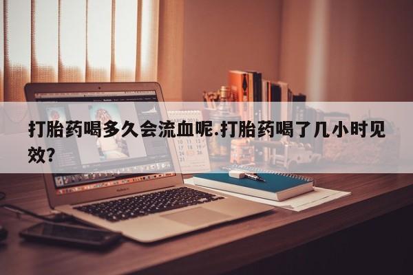 米非米索购买微信打胎药喝多久会流血呢.打胎药喝了几小时见效？