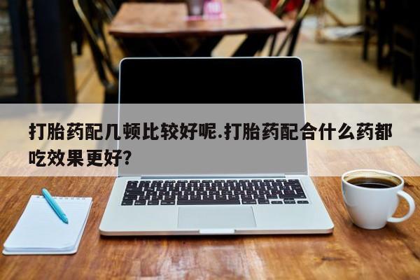 米非米索购买微信打胎药配几顿比较好呢.打胎药配合什么药都吃效果更好？