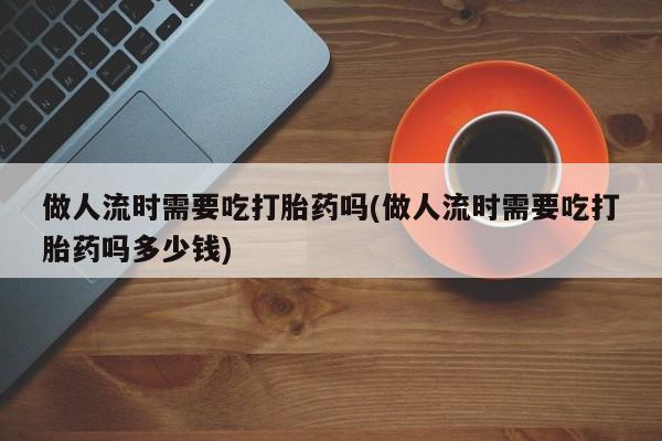 米非米索购买微信做人流时需要吃打胎药吗(做人流时需要吃打胎药吗多少钱)