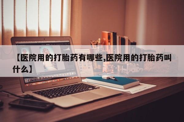 米非米索购买微信【医院用的打胎药有哪些,医院用的打胎药叫什么】