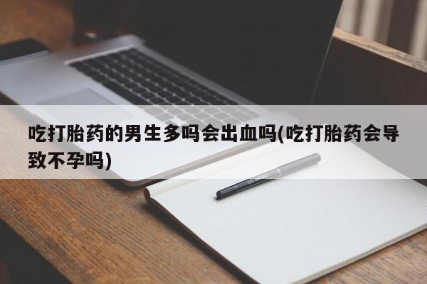 米非米索购买微信吃打胎药的男生多吗会出血吗(吃打胎药会导致不孕吗)