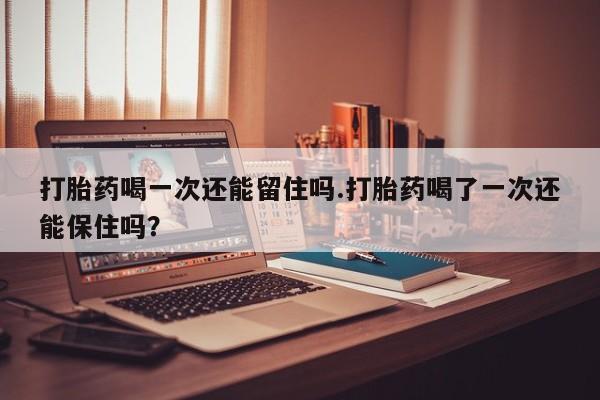 米非米索购买微信打胎药喝一次还能留住吗.打胎药喝了一次还能保住吗？