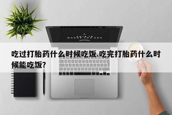 米非米索购买微信吃过打胎药什么时候吃饭.吃完打胎药什么时候能吃饭？