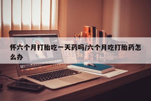 米非米索购买微信怀六个月打胎吃一天药吗/六个月吃打胎药怎么办