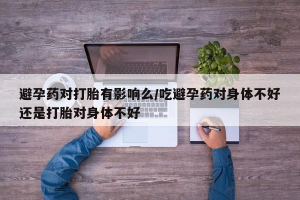 米非米索购买微信避孕药对打胎有影响么/吃避孕药对身体不好还是打胎对身体不好