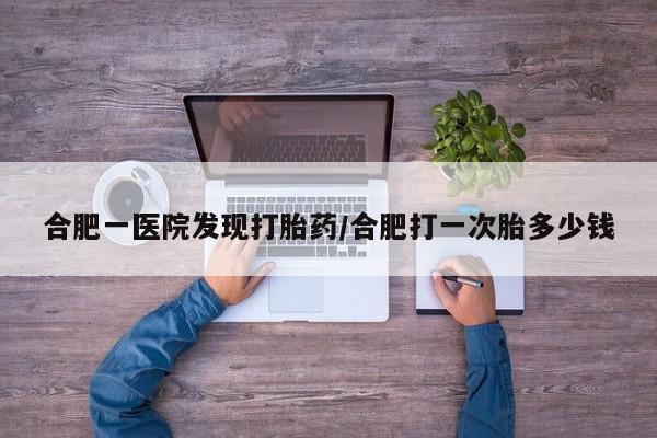 米非米索购买微信合肥一医院发现打胎药/合肥打一次胎多少钱