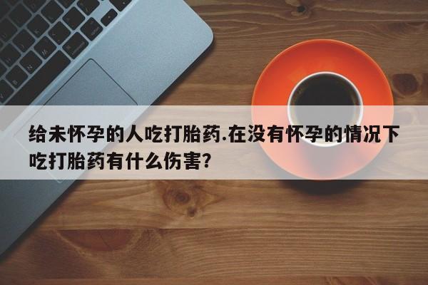 米非米索购买微信给未怀孕的人吃打胎药.在没有怀孕的情况下吃打胎药有什么伤害？